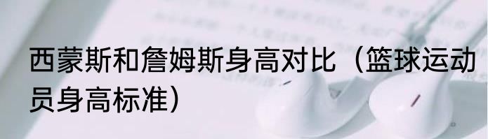 西蒙斯和詹姆斯身高对比（篮球运动员身高标准）