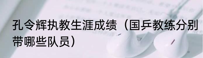 孔令辉执教生涯成绩（国乒教练分别带哪些队员）