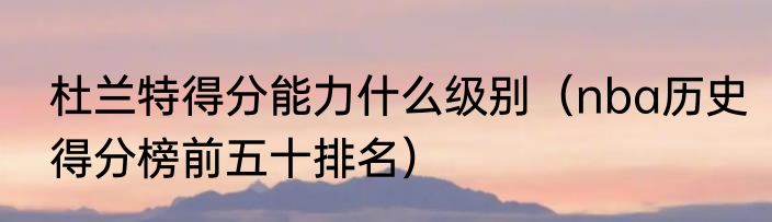 杜兰特得分能力什么级别（nba历史得分榜前五十排名）