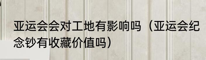 亚运会会对工地有影响吗（亚运会纪念钞有收藏价值吗）