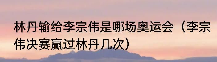 林丹输给李宗伟是哪场奥运会（李宗伟决赛赢过林丹几次）