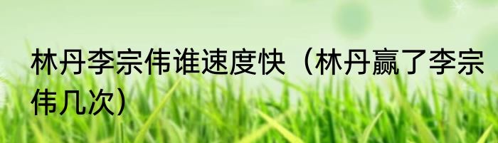 林丹李宗伟谁速度快（林丹赢了李宗伟几次）