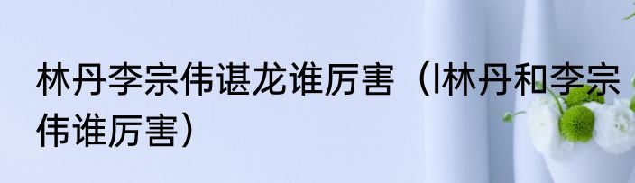 林丹李宗伟谌龙谁厉害（l林丹和李宗伟谁厉害）
