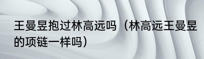 王曼昱抱过林高远吗（林高远王曼昱的项链一样吗）