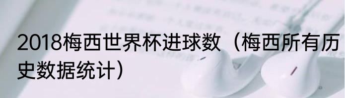 2018梅西世界杯进球数（梅西所有历史数据统计）