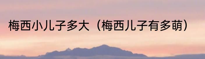 梅西小儿子多大（梅西儿子有多萌）