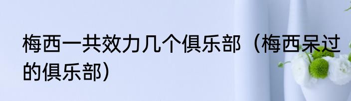 梅西一共效力几个俱乐部（梅西呆过的俱乐部）