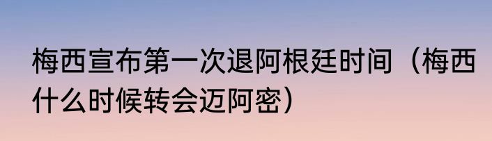梅西宣布第一次退阿根廷时间（梅西什么时候转会迈阿密）