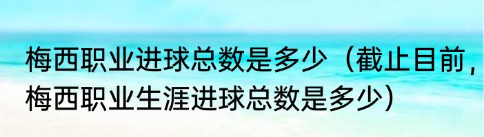 梅西职业进球总数是多少（截止目前，梅西职业生涯进球总数是多少）