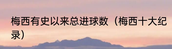 梅西有史以来总进球数（梅西十大纪录）