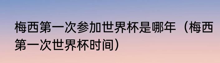 梅西第一次参加世界杯是哪年（梅西第一次世界杯时间）