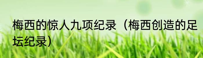 梅西的惊人九项纪录（梅西创造的足坛纪录）