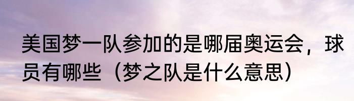 美国梦一队参加的是哪届奥运会，球员有哪些（梦之队是什么意思）
