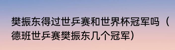 樊振东得过世乒赛和世界杯冠军吗（德班世乒赛樊振东几个冠军）