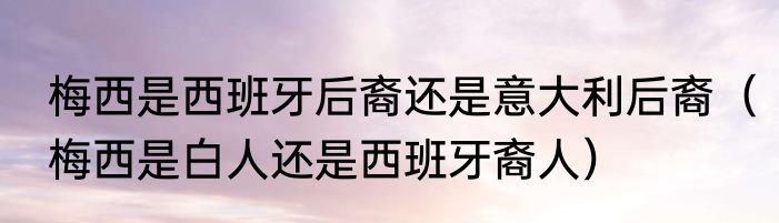 梅西是西班牙后裔还是意大利后裔（梅西是白人还是西班牙裔人）
