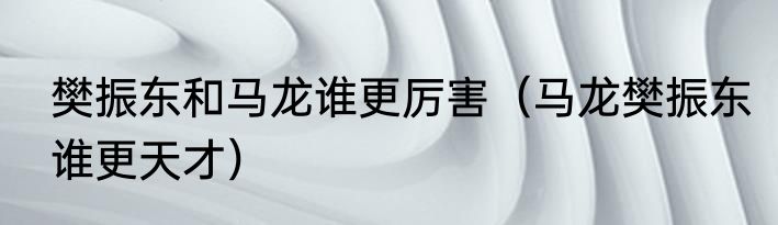 樊振东和马龙谁更厉害（马龙樊振东谁更天才）