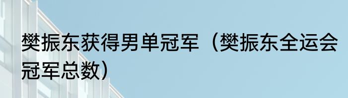 樊振东获得男单冠军（樊振东全运会冠军总数）