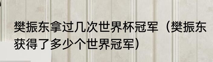 樊振东拿过几次世界杯冠军（樊振东获得了多少个世界冠军）