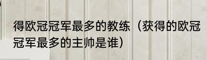 得欧冠冠军最多的教练（获得的欧冠冠军最多的主帅是谁）