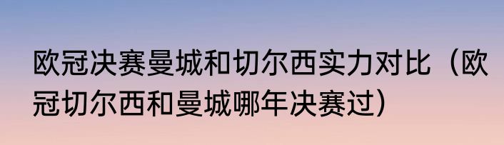 欧冠决赛曼城和切尔西实力对比（欧冠切尔西和曼城哪年决赛过）
