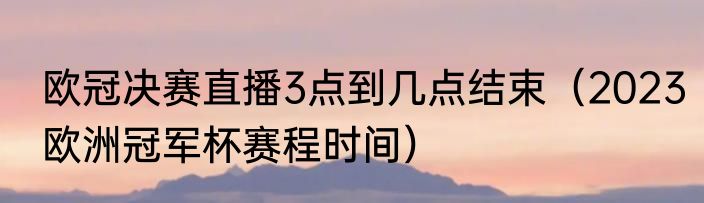 欧冠决赛直播3点到几点结束（2023欧洲冠军杯赛程时间）