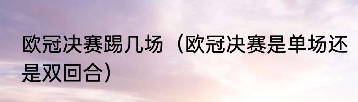 欧冠决赛踢几场（欧冠决赛是单场还是双回合）
