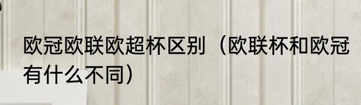 欧冠欧联欧超杯区别（欧联杯和欧冠有什么不同）