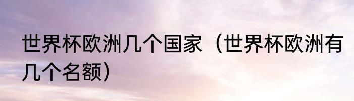 世界杯欧洲几个国家（世界杯欧洲有几个名额）