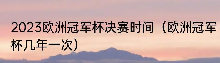 2023欧洲冠军杯决赛时间（欧洲冠军杯几年一次）