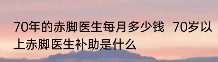 70年的赤脚医生每月多少钱  70岁以上赤脚医生补助是什么