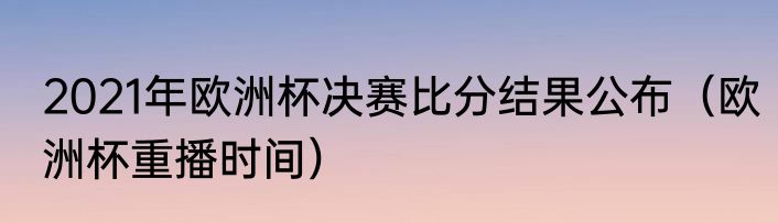 2021年欧洲杯决赛比分结果公布（欧洲杯重播时间）