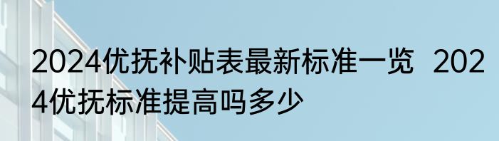 2024优抚补贴表最新标准一览  2024优抚标准提高吗多少