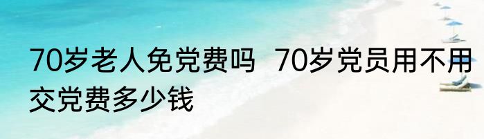 70岁老人免党费吗  70岁党员用不用交党费多少钱 
