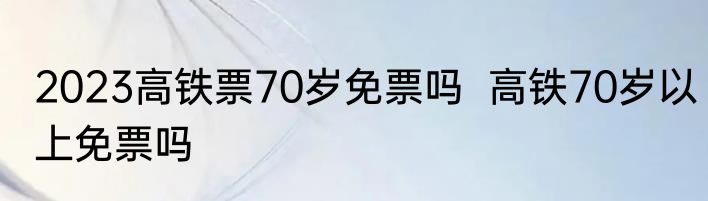 2023高铁票70岁免票吗  高铁70岁以上免票吗