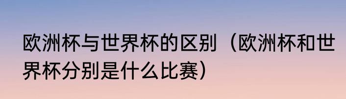 欧洲杯与世界杯的区别（欧洲杯和世界杯分别是什么比赛）