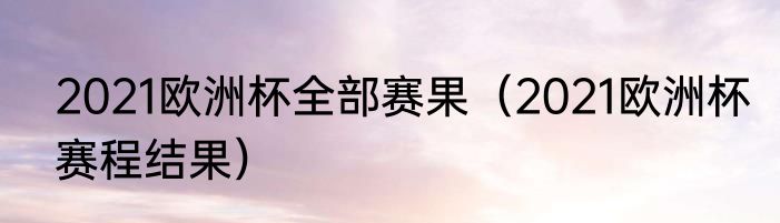 2021欧洲杯全部赛果（2021欧洲杯赛程结果）