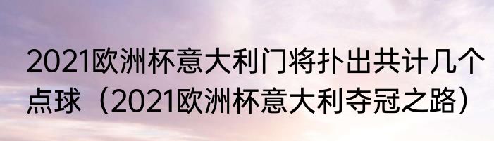 2021欧洲杯意大利门将扑出共计几个点球（2021欧洲杯意大利夺冠之路）