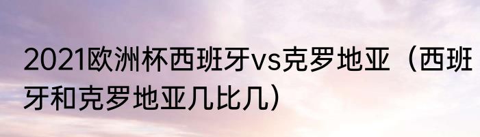 2021欧洲杯西班牙vs克罗地亚（西班牙和克罗地亚几比几）