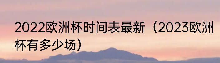 2022欧洲杯时间表最新（2023欧洲杯有多少场）