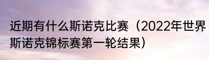 近期有什么斯诺克比赛（2022年世界斯诺克锦标赛第一轮结果）