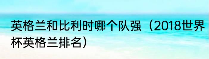 英格兰和比利时哪个队强（2018世界杯英格兰排名）