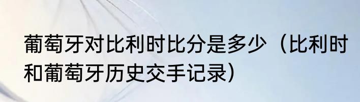 葡萄牙对比利时比分是多少（比利时和葡萄牙历史交手记录）