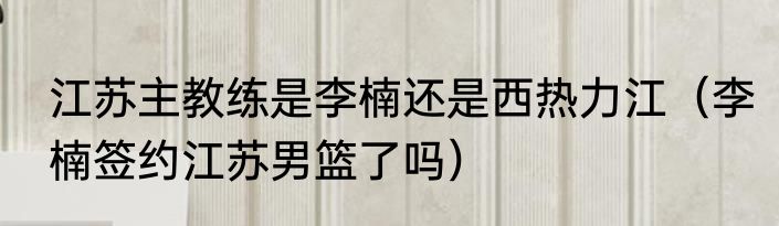江苏主教练是李楠还是西热力江（李楠签约江苏男篮了吗）