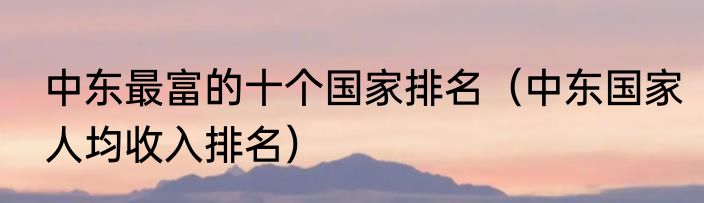 中东最富的十个国家排名（中东国家人均收入排名）