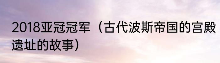 2018亚冠冠军（古代波斯帝国的宫殿遗址的故事）