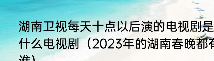 湖南卫视每天十点以后演的电视剧是什么电视剧（2023年的湖南春晚都有谁）