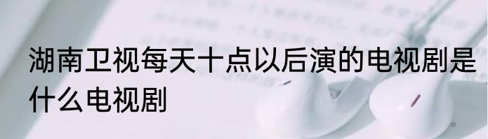 湖南卫视每天十点以后演的电视剧是什么电视剧