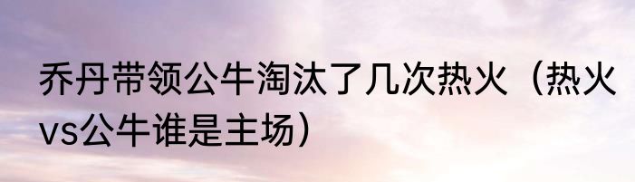 乔丹带领公牛淘汰了几次热火（热火vs公牛谁是主场）