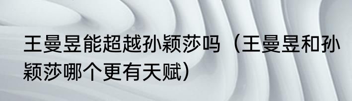 王曼昱能超越孙颖莎吗（王曼昱和孙颖莎哪个更有天赋）