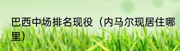 巴西中场排名现役（内马尔现居住哪里）